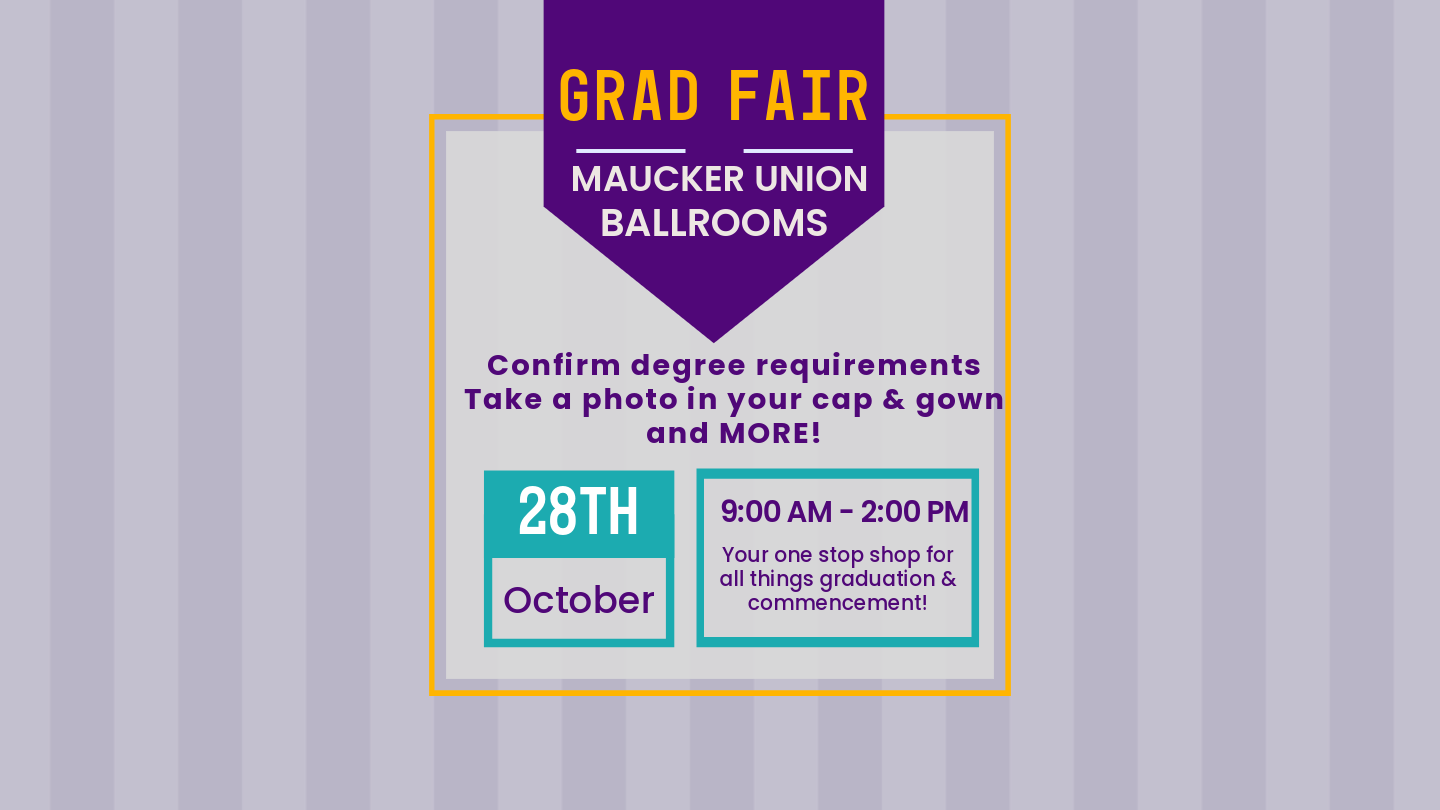 Grad Fair will be held Wednesday, October 28th from 9 am to 2 pm in the Maucker Union Ballrooms. Grad Fair is your one stop shop for confirming your degree requirements, purchasing your cap and gown, finalizing your finances, & more!