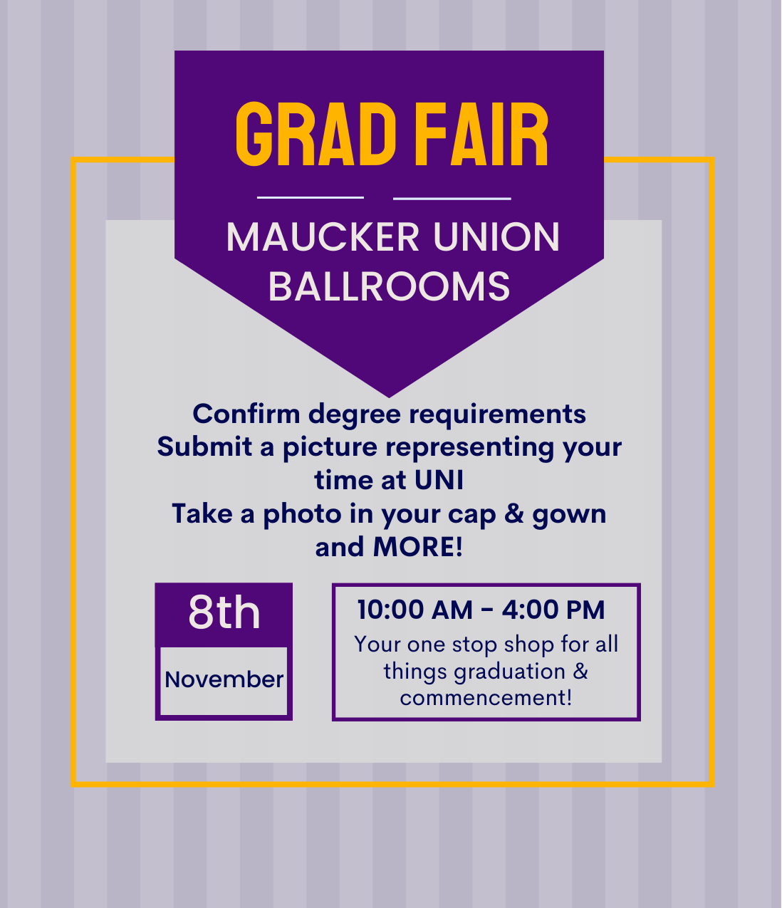 Graduation Fair will take place on Wednesday, November 8th from 10:00 am to 4:00pm in the Maucker Union Ballrooms.  At Graduation Fair students will be able to confirm their degree requirements, submit a picture representing your time at UNI, take a photo in your cap & gown and more!